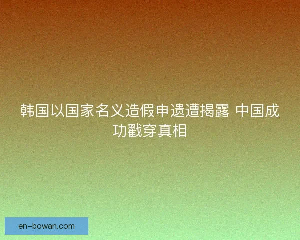 韩国以国家名义造假申遗遭揭露 中国成功戳穿真相