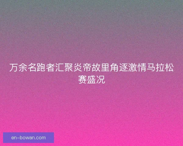 万余名跑者汇聚炎帝故里角逐激情马拉松赛盛况