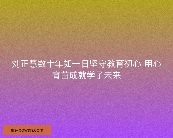 刘正慧数十年如一日坚守教育初心 用心育苗成就学子未来
